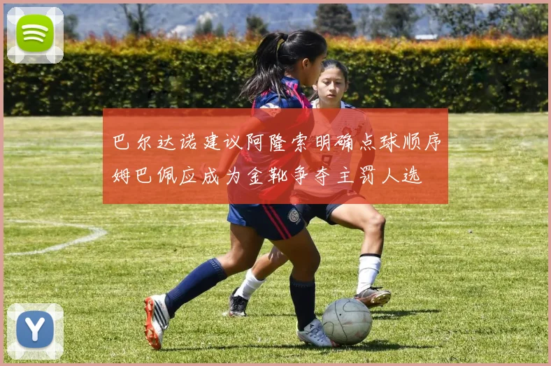 巴尔达诺建议阿隆索明确点球顺序姆巴佩应成为金靴争夺主罚人选