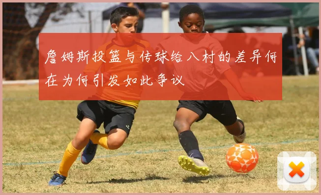 詹姆斯投篮与传球给八村的差异何在为何引发如此争议