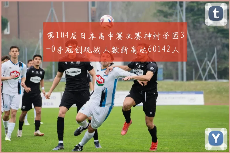 第104届日本高中赛决赛神村学园3-0夺冠创观战人数新高达60142人