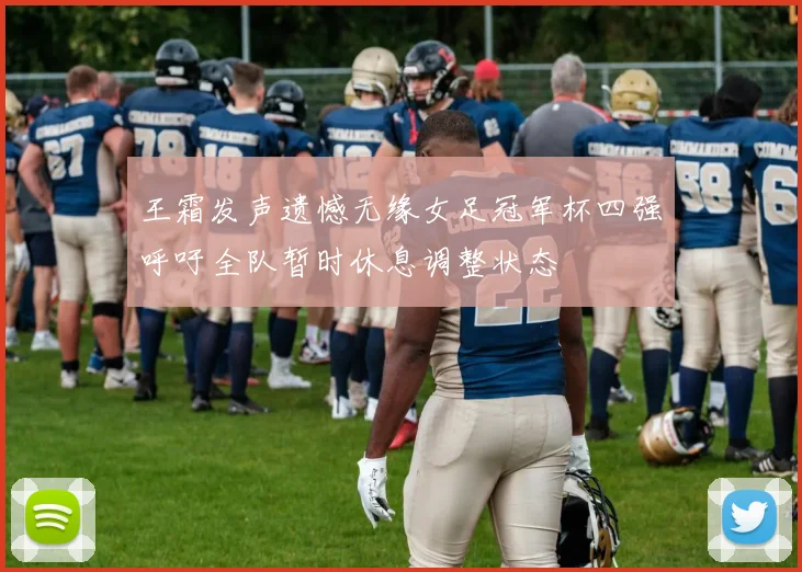 王霜发声遗憾无缘女足冠军杯四强呼吁全队暂时休息调整状态