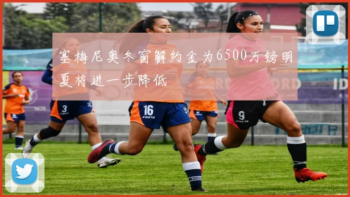 塞梅尼奥冬窗解约金为6500万镑明夏将进一步降低