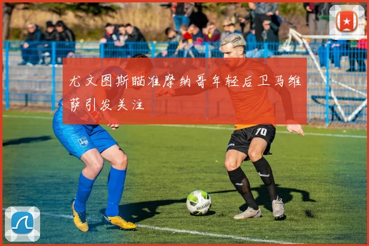 尤文图斯瞄准摩纳哥年轻后卫马维萨引发关注