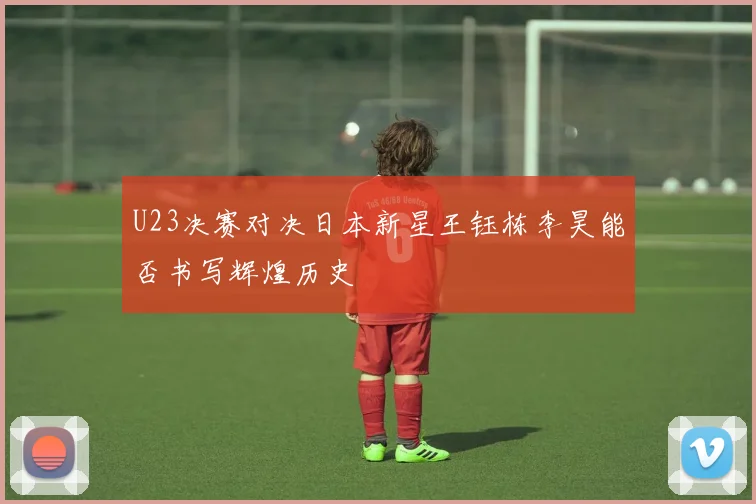 U23决赛对决日本新星王钰栋李昊能否书写辉煌历史