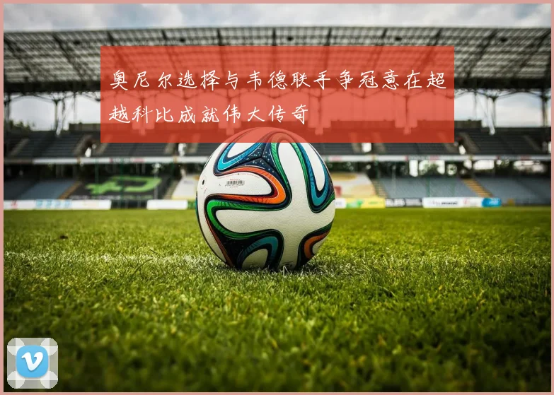 奥尼尔选择与韦德联手争冠意在超越科比成就伟大传奇