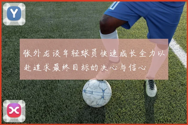 张外龙谈年轻球员快速成长全力以赴追求最终目标的决心与信心