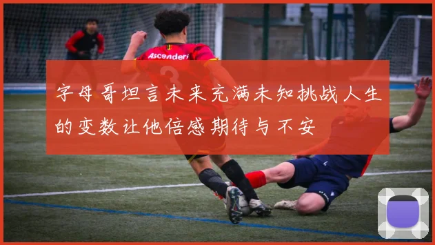 字母哥坦言未来充满未知挑战人生的变数让他倍感期待与不安