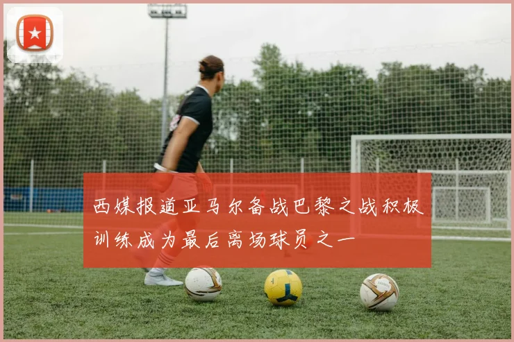 西媒报道亚马尔备战巴黎之战积极训练成为最后离场球员之一