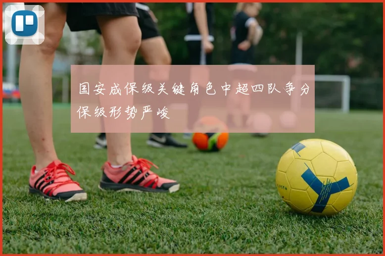 国安成保级关键角色中超四队争分保级形势严峻