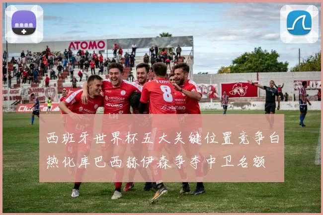 西班牙世界杯五大关键位置竞争白热化库巴西赫伊森争夺中卫名额