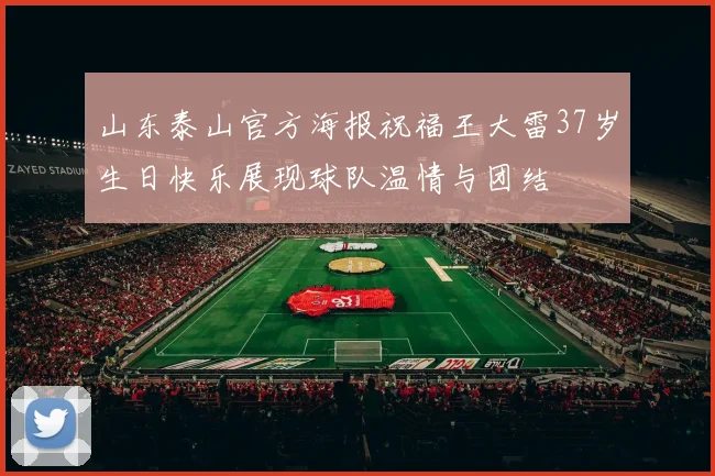 山东泰山官方海报祝福王大雷37岁生日快乐展现球队温情与团结