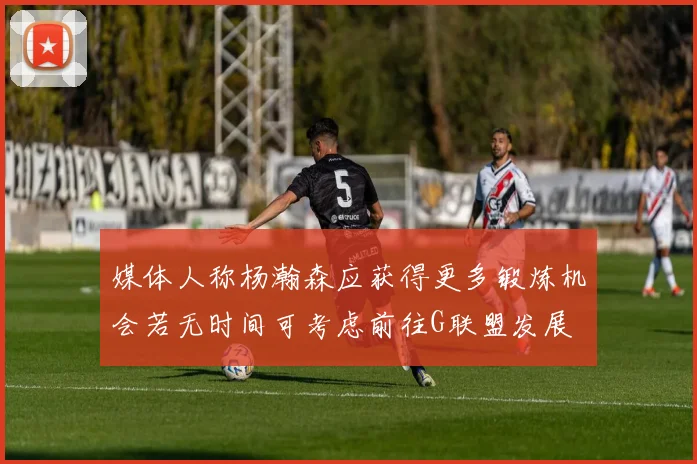 媒体人称杨瀚森应获得更多锻炼机会若无时间可考虑前往G联盟发展