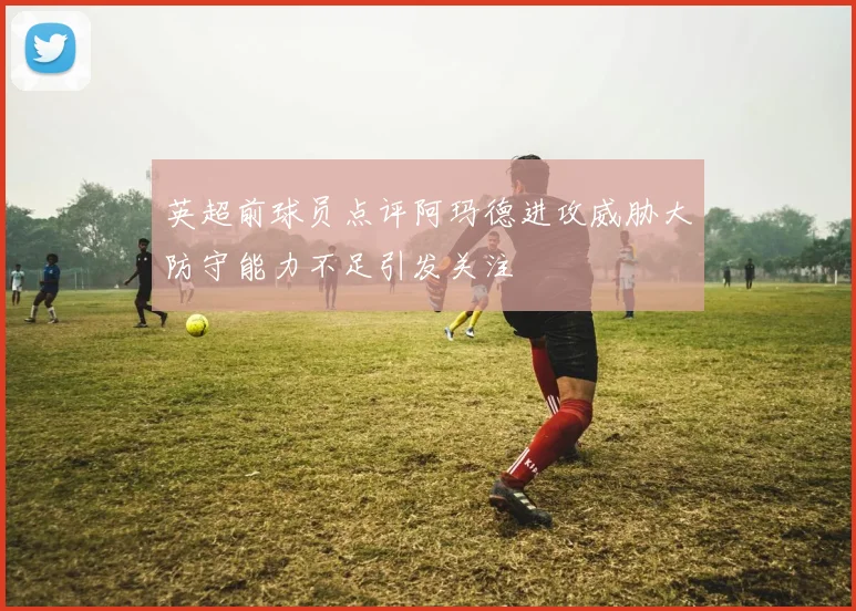 英超前球员点评阿玛德进攻威胁大防守能力不足引发关注