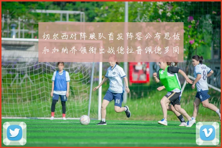 切尔西对阵狼队首发阵容公布恩佐和加纳乔领衔出战德拉普佩德罗同场竞技