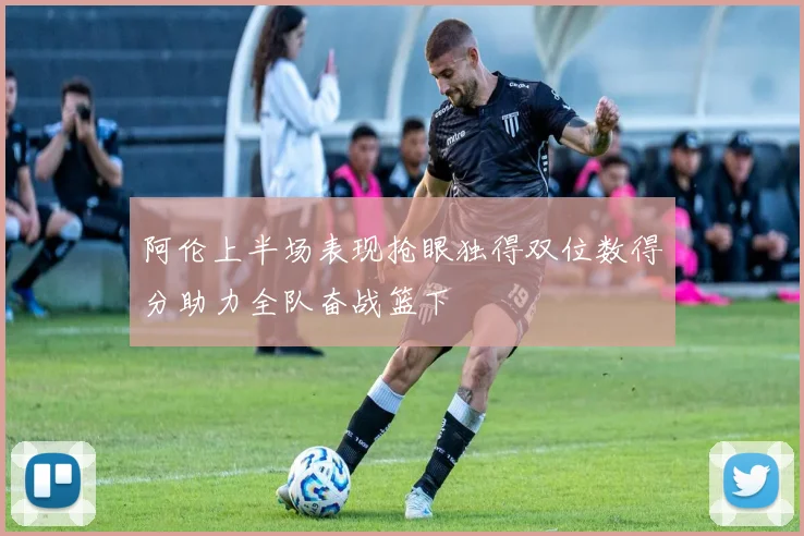 阿伦上半场表现抢眼独得双位数得分助力全队奋战篮下