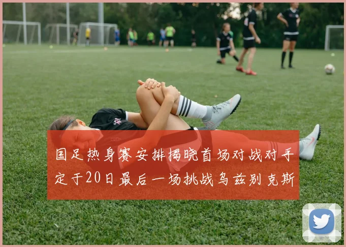 国足热身赛安排揭晓首场对战对手定于20日最后一场挑战乌兹别克斯坦