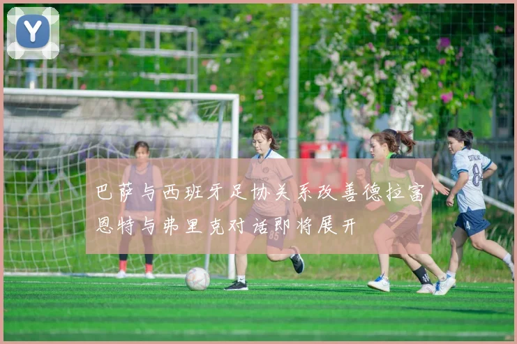 巴萨与西班牙足协关系改善德拉富恩特与弗里克对话即将展开