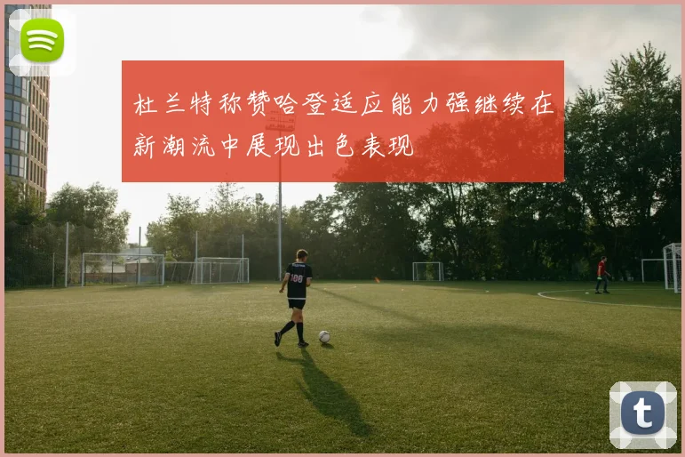 杜兰特称赞哈登适应能力强继续在新潮流中展现出色表现