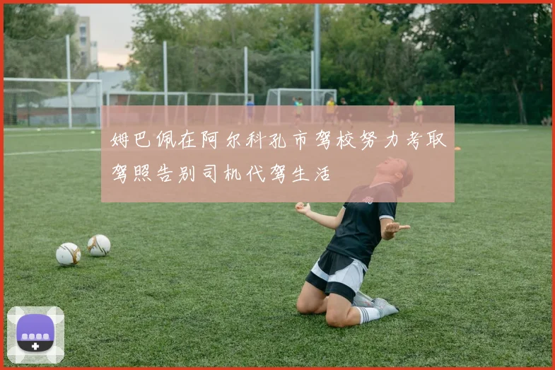 姆巴佩在阿尔科孔市驾校努力考取驾照告别司机代驾生活