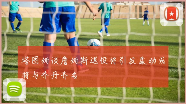 塔图姆谈詹姆斯退役将引发轰动或将与乔丹齐名