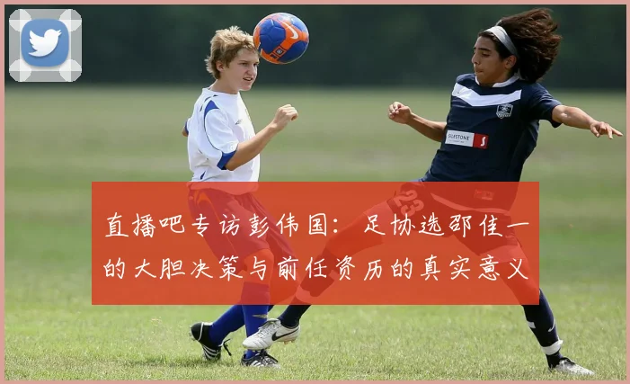 直播吧专访彭伟国：足协选邵佳一的大胆决策与前任资历的真实意义