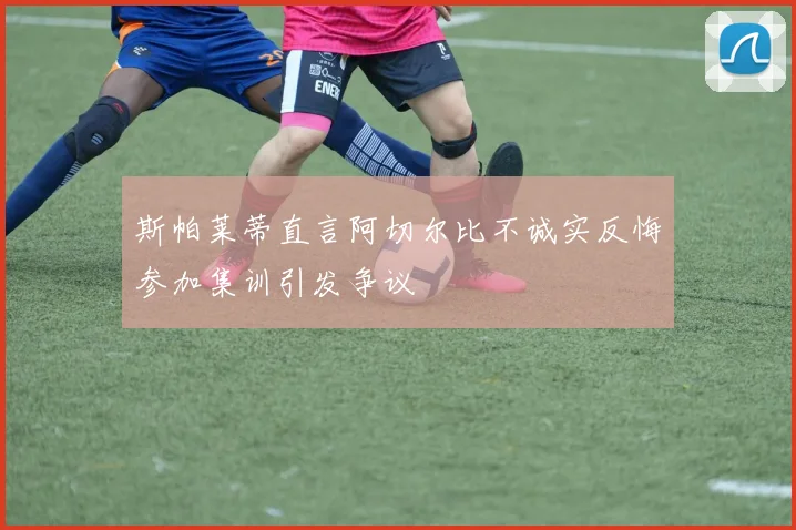 斯帕莱蒂直言阿切尔比不诚实反悔参加集训引发争议